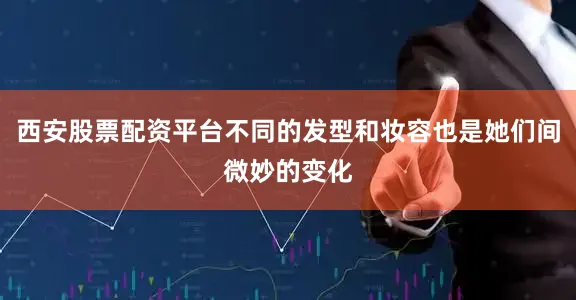 西安股票配资平台不同的发型和妆容也是她们间微妙的变化