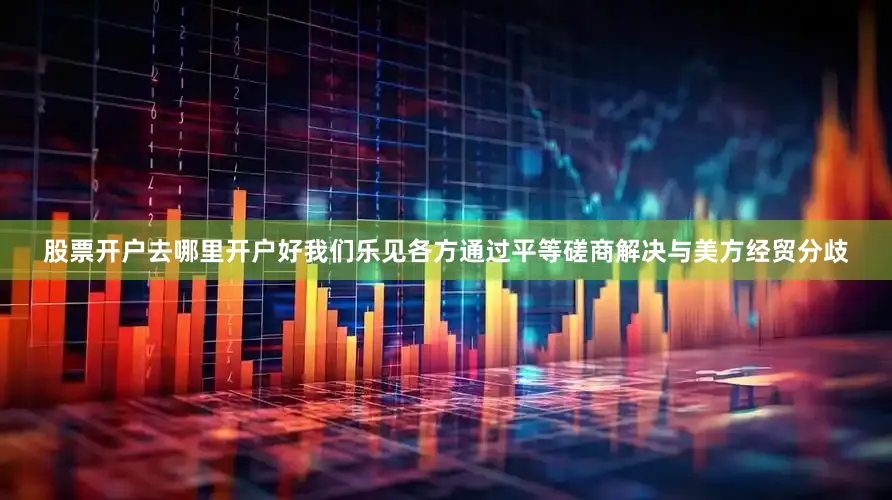 股票开户去哪里开户好我们乐见各方通过平等磋商解决与美方经贸分歧