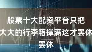 股票十大配资平台只把大大的行李箱撑满这才罢休