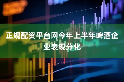 正规配资平台网今年上半年啤酒企业表现分化