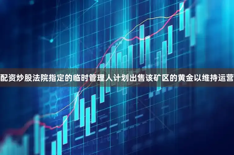配资炒股法院指定的临时管理人计划出售该矿区的黄金以维持运营