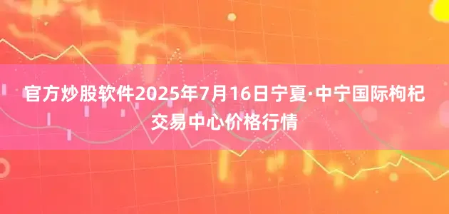 官方炒股软件2025年7月16日宁夏·中宁国际枸杞交易中心价格行情