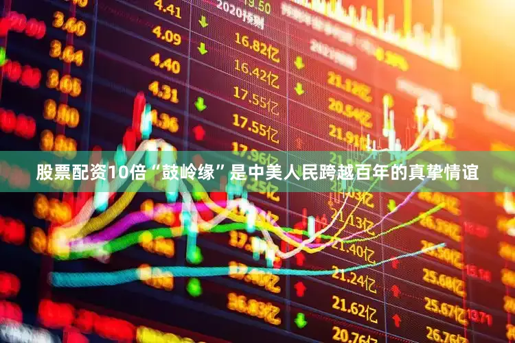 股票配资10倍“鼓岭缘”是中美人民跨越百年的真挚情谊