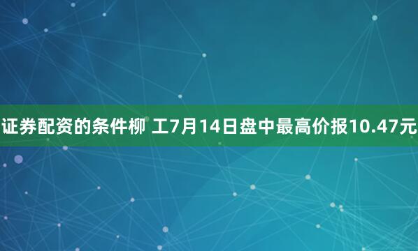 证券配资的条件柳 工7月14日盘中最高价报10.47元