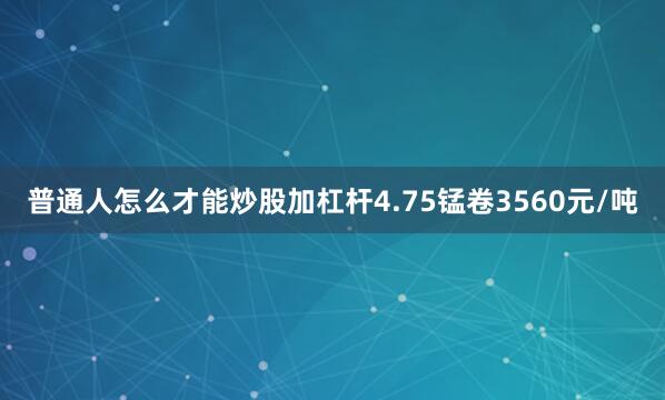 普通人怎么才能炒股加杠杆4.75锰卷3560元/吨