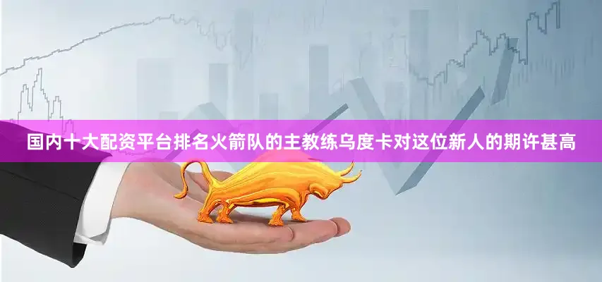国内十大配资平台排名火箭队的主教练乌度卡对这位新人的期许甚高
