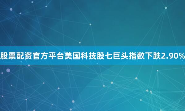 股票配资官方平台美国科技股七巨头指数下跌2.90%
