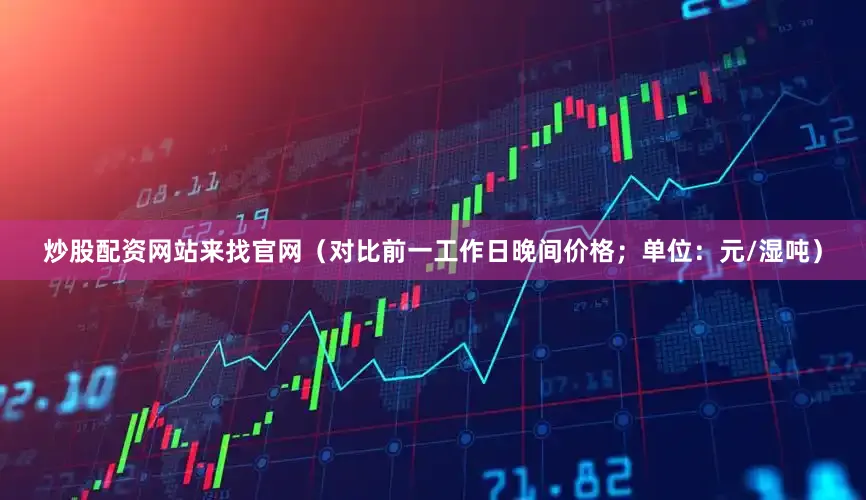 炒股配资网站来找官网（对比前一工作日晚间价格；单位：元/湿吨）