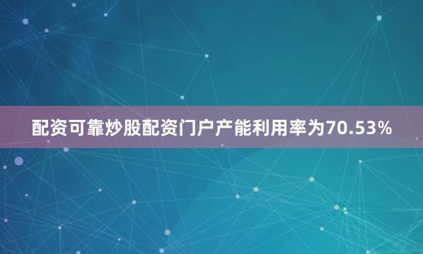 配资可靠炒股配资门户产能利用率为70.53%