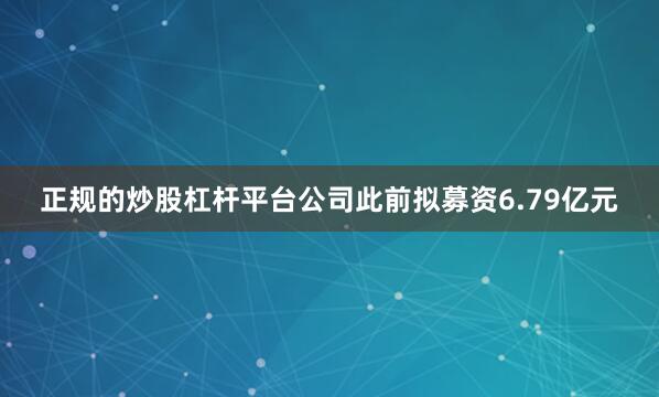 正规的炒股杠杆平台公司此前拟募资6.79亿元