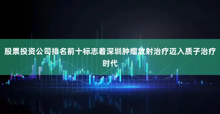 股票投资公司排名前十标志着深圳肿瘤放射治疗迈入质子治疗时代