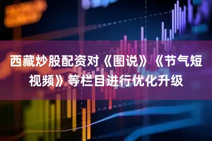 西藏炒股配资对《图说》《节气短视频》等栏目进行优化升级