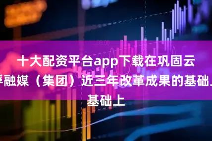 十大配资平台app下载在巩固云浮融媒（集团）近三年改革成果的基础上