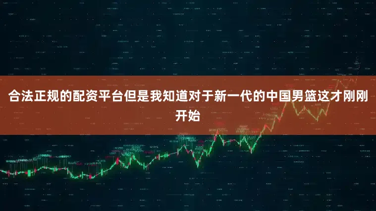 合法正规的配资平台但是我知道对于新一代的中国男篮这才刚刚开始