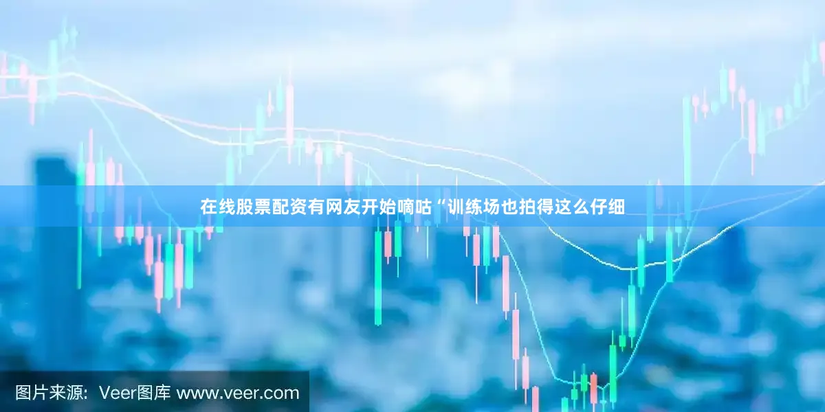 在线股票配资有网友开始嘀咕“训练场也拍得这么仔细